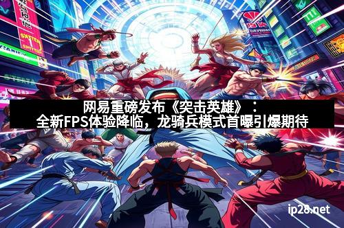 网易重磅发布《突击英雄》：全新FPS体验降临，龙骑兵模式首曝引爆期待